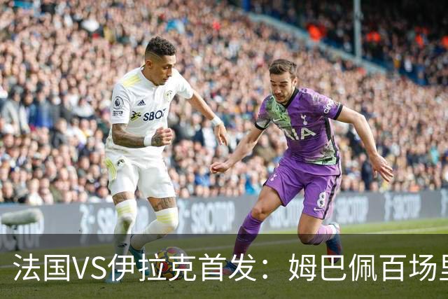法国VS伊拉克首发：姆巴佩百场里程碑 奥利塞配登贝莱